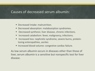 Causes of decreased serum albumin:
 Decreased intake: malnutrition.
 Decreased absorption: malabsorption syndromes.
 Decreased synthesis: liver disease, chronic infections.
 Increased catabolism: fever, malignancy, infections.
 Increased loss: nephrotic syndrome, severe burns, protein-
losing enteropathies, ascites
 Increased blood volume: congestive cardiac failure.
As low serum albumin occurs in diseases other than those of
liver, serum albumin is a sensitive but nonspecific test for liver
disease.
 