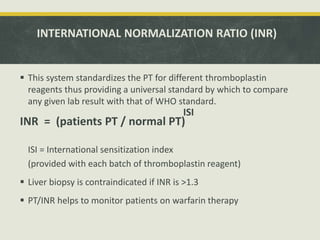 INTERNATIONAL NORMALIZATION RATIO (INR)
 This system standardizes the PT for different thromboplastin
reagents thus providing a universal standard by which to compare
any given lab result with that of WHO standard.
INR = (patients PT / normal PT)
ISI = International sensitization index
(provided with each batch of thromboplastin reagent)
 Liver biopsy is contraindicated if INR is >1.3
 PT/INR helps to monitor patients on warfarin therapy
ISI
 
