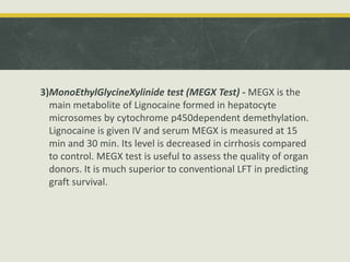 3)MonoEthylGlycineXylinide test (MEGX Test) - MEGX is the
main metabolite of Lignocaine formed in hepatocyte
microsomes by cytochrome p450dependent demethylation.
Lignocaine is given IV and serum MEGX is measured at 15
min and 30 min. Its level is decreased in cirrhosis compared
to control. MEGX test is useful to assess the quality of organ
donors. It is much superior to conventional LFT in predicting
graft survival.
 