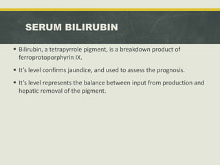 SERUM BILIRUBIN
 Bilirubin, a tetrapyrrole pigment, is a breakdown product of
ferroprotoporphyrin IX.
 It’s level confirms jaundice, and used to assess the prognosis.
 It’s level represents the balance between input from production and
hepatic removal of the pigment.
 