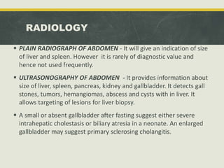 RADIOLOGY
 PLAIN RADIOGRAPH OF ABDOMEN - It will give an indication of size
of liver and spleen. However it is rarely of diagnostic value and
hence not used frequently.
 ULTRASONOGRAPHY OF ABDOMEN - It provides information about
size of liver, spleen, pancreas, kidney and gallbladder. It detects gall
stones, tumors, hemangiomas, abscess and cysts with in liver. It
allows targeting of lesions for liver biopsy.
 A small or absent gallbladder after fasting suggest either severe
intrahepatic cholestasis or biliary atresia in a neonate. An enlarged
gallbladder may suggest primary sclerosing cholangitis.
 