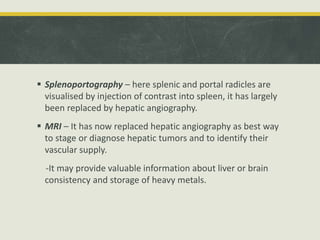  Splenoportography – here splenic and portal radicles are
visualised by injection of contrast into spleen, it has largely
been replaced by hepatic angiography.
 MRI – It has now replaced hepatic angiography as best way
to stage or diagnose hepatic tumors and to identify their
vascular supply.
-It may provide valuable information about liver or brain
consistency and storage of heavy metals.
 