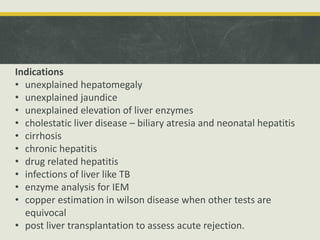 Indications
• unexplained hepatomegaly
• unexplained jaundice
• unexplained elevation of liver enzymes
• cholestatic liver disease – biliary atresia and neonatal hepatitis
• cirrhosis
• chronic hepatitis
• drug related hepatitis
• infections of liver like TB
• enzyme analysis for IEM
• copper estimation in wilson disease when other tests are
equivocal
• post liver transplantation to assess acute rejection.
 