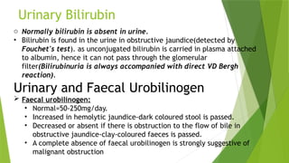 Urinary Bilirubin
o Normally bilirubin is absent in urine.
• Bilirubin is found in the urine in obstructive jaundice(detected by
Fouchet's test). as unconjugated bilirubin is carried in plasma attached
to albumin, hence it can not pass through the glomerular
filter(Bilirubinuria is always accompanied with direct VD Bergh
reaction).
Urinary and Faecal Urobilinogen
 Faecal urobilinogen:
• Normal=50-250mg/day.
• Increased in hemolytic jaundice-dark coloured stool is passed.
• Decreased or absent if there is obstruction to the flow of bile in
obstructive jaundice-clay-coloured faeces is passed.
• A complete absence of faecal urobilinogen is strongly suggestive of
malignant obstruction
 