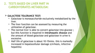 2. TESTS BASED ON LIVER PART IN
CARBOHYDRATES METABOLISM:
 GALACTOSE TOLERANCE TEST:
• Galactose is monosaccharide exclusively metabolized by the
liver.
• The liver function can be assessed by measuring the
utilization of galactose.
• The normal liver is able to convert galactose into glucose ;
but this function is impaired in intrahepatic disease and
the amount of blood galactose and galactose in urine is
excessive.
• Half life of galactose is about 10-15mins. this is markedly
increased in hepatocellular damage (cirrhosis, infective
hepatitis)
 