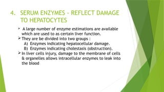 4. SERUM ENZYMES - REFLECT DAMAGE
TO HEPATOCYTES
 A large number of enzyme estimations are available
which are used to as certain liver function.
They are be divided into two groups :
A) Enzymes indicating hepatocellular damage.
B) Enzymes indicating cholestasis (obstruction).
In liver cells injury, damage to the membrane of cells
& organelles allows intracellular enzymes to leak into
the blood
 
