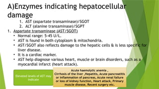 A)Enzymes indicating hepatocellular
damage
1. AST (aspartate transaminase)/SGOT
2. ALT (alanine transaminase)/SGPT
1. Aspartate transaminase (AST/SGOT)
• Normal range: 5-45 U/L.
• AST is found in both cytoplasm & mitochondria.
• AST/SGOT also reflects damage to the hepatic cells & is less specific for
liver disease.
• It is a cardiac marker.
• AST help diagnose various heart, muscle or brain disorders, such as a
myocardial infarct (heart attack).
Elevated levels of AST may
indicate
Acute haemolytic anemia ,
Cirrhosis of the liver ,Hepatitis, Acute pancreatitis
or inflammation of pancreas, Acute renal failure
or loss of kidney function, Heart attack, Primary
muscle disease, Recent surgery etc.
 