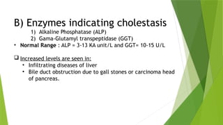 B) Enzymes indicating cholestasis
1) Alkaline Phosphatase (ALP)
2) Gama-Glutamyl transpeptidase (GGT)
• Normal Range : ALP = 3-13 KA unit/L and GGT= 10-15 U/L
 Increased levels are seen in:
• Infiltrating diseases of liver
• Bile duct obstruction due to gall stones or carcinoma head
of pancreas.
 