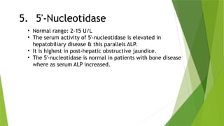 5. 5'-Nucleotidase
• Normal range: 2-15 U/L
• The serum activity of 5'-nucleotidase is elevated in
hepatobiliary disease & this parallels ALP.
• It is highest in post-hepatic obstructive jaundice.
• The 5'-nucleotidase is normal in patients with bone disease
where as serum ALP increased.
 
