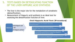 5. TESTS BASED ON DETOXICATING FUNCTION
OF THE LIVER HIPPURIC ACID SYNTHESIS
• The liver is the major site for the metabolism of xenobiotic
(detoxification).
• Measurement of hippuric acid synthesis is an ideal test for
assessing the detoxification function of liver.
 