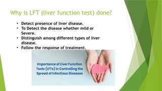 Why is LFT (liver function test) done?
• Detect presence of liver disease.
• To Detect the disease whether mild or
Severe.
• Distinguish among different types of liver
disease.
• Follow the response of treatment.
 
