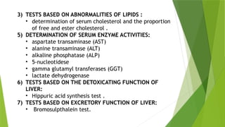 3) TESTS BASED ON ABNORMALITIES OF LIPIDS :
• determination of serum cholesterol and the proportion
of free and ester cholesterol .
5) DETERMINATION OF SERUM ENZYME ACTIVITIES:
• aspartate transaminase (AST)
• alanine transaminase (ALT)
• alkaline phosphatase (ALP)
• 5-nucleotidese
• gamma glutamyl transferases (GGT)
• lactate dehydrogenase
6) TESTS BASED ON THE DETOXICATING FUNCTION OF
LIVER:
• Hippuric acid synthesis test .
7) TESTS BASED ON EXCRETORY FUNCTION OF LIVER:
• Bromosulpthalein test.
 