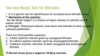 Van den Bergh Test for Bilirubin
• It is a specific test for identification of increased serum bilirubin levels.
 Mechanism of the reaction:
Van den Bergh reagent is a mixture of equal volumes of sulfanilic acid &
sodium nitrite.
► Principle : Diazotised sulfanilic acid reacts with bilirubin to form a purple
coloured azobilirubin.
There are three possible responses:
1. A direct positive reaction-given by conjugated bilirubin
2. An indirect positive reaction- given by unconjugated bilirubin
3. A biphasic reaction- elevation of both conjugated and unconjugated
bilirubin
 Normal serum gives a negative VD Berg reaction.
 