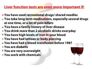 Liver function tests are even more important if:

You have used recreational drugs/ shared needles
You take long term medications, especially several drugs
at one time, or a lot of pain killers
You have a family history of liver disease
You drink more than 2 alcoholic drinks everyday
You have high levels of iron in your blood
You have had tattoos or body piercing
You have had a blood transfusion before 1987
You are diabetic
You are very overweight
You work with chemicals
 