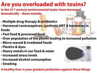 Are you overloaded with toxins?
In the 21st century environmental toxins have increased
dramatically – these include:

• Multiple drug therapy & antibiotics
• Hormonal contraceptives, synthetic HRT & hormones in
foods
• Fast food & processed food
• Over population of the planet leading to increased pollution
• Micro-waved & irradiated foods
• Plastics & dyes
• Heavy metals in our food & water
• Increased stress levels
• Increased alcohol consumption
• Smoking
A healthy liver is your greatest protection against these things
 