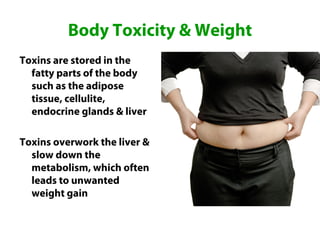 Body Toxicity & Weight
Toxins are stored in the
  fatty parts of the body
  such as the adipose
  tissue, cellulite,
  endocrine glands & liver

Toxins overwork the liver &
  slow down the
  metabolism, which often
  leads to unwanted
  weight gain
 