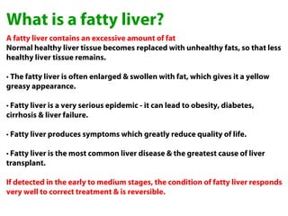 What is a fatty liver?
A fatty liver contains an excessive amount of fat
Normal healthy liver tissue becomes replaced with unhealthy fats, so that less
healthy liver tissue remains.

• The fatty liver is often enlarged & swollen with fat, which gives it a yellow
greasy appearance.

• Fatty liver is a very serious epidemic - it can lead to obesity, diabetes,
cirrhosis & liver failure.

• Fatty liver produces symptoms which greatly reduce quality of life.

• Fatty liver is the most common liver disease & the greatest cause of liver
transplant.

If detected in the early to medium stages, the condition of fatty liver responds
very well to correct treatment & is reversible.
 