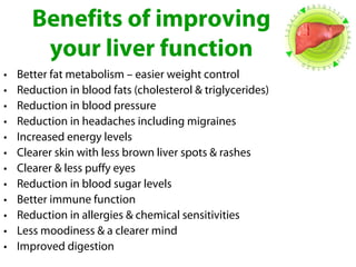 Benefits of improving
        your liver function
•   Better fat metabolism – easier weight control
•   Reduction in blood fats (cholesterol & triglycerides)
•   Reduction in blood pressure
•   Reduction in headaches including migraines
•   Increased energy levels
•   Clearer skin with less brown liver spots & rashes
•   Clearer & less puffy eyes
•   Reduction in blood sugar levels
•   Better immune function
•   Reduction in allergies & chemical sensitivities
•   Less moodiness & a clearer mind
•   Improved digestion
 