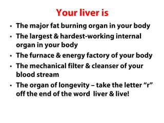 Your liver is
• The major fat burning organ in your body
• The largest & hardest-working internal
  organ in your body
• The furnace & energy factory of your body
• The mechanical filter & cleanser of your
  blood stream
• The organ of longevity – take the letter “r”
  off the end of the word liver & live!
 