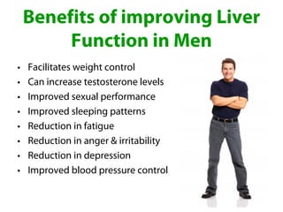 Benefits of improving Liver
         Function in Men
•   Facilitates weight control
•   Can increase testosterone levels
•   Improved sexual performance
•   Improved sleeping patterns
•   Reduction in fatigue
•   Reduction in anger & irritability
•   Reduction in depression
•   Improved blood pressure control
 
