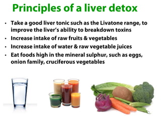 Principles of a liver detox
• Take a good liver tonic such as the Livatone range, to
  improve the liver’s ability to breakdown toxins
• Increase intake of raw fruits & vegetables
• Increase intake of water & raw vegetable juices
• Eat foods high in the mineral sulphur, such as eggs,
  onion family, cruciferous vegetables
 