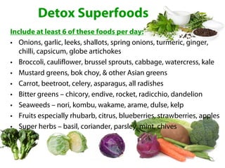 Detox Superfoods
Include at least 6 of these foods per day:
• Onions, garlic, leeks, shallots, spring onions, turmeric, ginger,
   chilli, capsicum, globe artichokes
• Broccoli, cauliflower, brussel sprouts, cabbage, watercress, kale
• Mustard greens, bok choy, & other Asian greens
• Carrot, beetroot, celery, asparagus, all radishes
• Bitter greens – chicory, endive, rocket, radicchio, dandelion
• Seaweeds – nori, kombu, wakame, arame, dulse, kelp
• Fruits especially rhubarb, citrus, blueberries, strawberries, apples
• Super herbs – basil, coriander, parsley, mint, chives
 