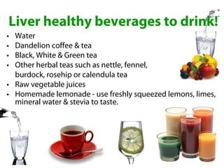 Liver healthy beverages to drink!
• Water
• Dandelion coffee & tea
• Black, White & Green tea
• Other herbal teas such as nettle, fennel,
  burdock, rosehip or calendula tea
• Raw vegetable juices
• Homemade lemonade - use freshly squeezed lemons, limes,
  mineral water & stevia to taste.
 