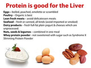 Protein is good for the Liver
Eggs – boiled, poached, omelette or scrambled
Poultry – Organic is best
Lean fresh meats – avoid delicatessen meats
Seafood – fresh or canned, all kinds (avoid imported or smoked)
Dairy products – fresh full-fat plain yogurt & cheeses which are
unprocessed.
Nuts, seeds & legumes – combined in one meal
Whey protein powder - not sweetened with sugar such as Syndrome X
Slimming Protein Powder
 