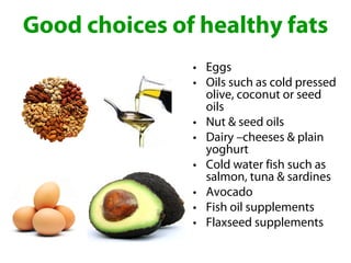 Good choices of healthy fats
               • Eggs
               • Oils such as cold pressed
                 olive, coconut or seed
                 oils
               • Nut & seed oils
               • Dairy –cheeses & plain
                 yoghurt
               • Cold water fish such as
                 salmon, tuna & sardines
               • Avocado
               • Fish oil supplements
               • Flaxseed supplements
 