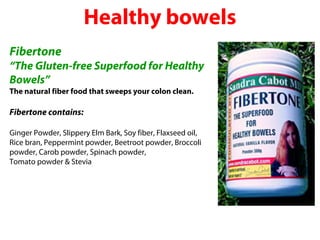 Healthy bowels
Fibertone
“The Gluten-free Superfood for Healthy
Bowels”
The natural fiber food that sweeps your colon clean.

Fibertone contains:

Ginger Powder, Slippery Elm Bark, Soy fiber, Flaxseed oil,
Rice bran, Peppermint powder, Beetroot powder, Broccoli
powder, Carob powder, Spinach powder,
Tomato powder & Stevia
 