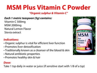 MSM Plus Vitamin C Powder
                      “Organic sulphur & Vitamin C”
Each 1 metric teaspoon (5g) contains:
Vitamin C 500mg
MSM 2000mg
Natural Lemon Flavor
Stevia extract

Indications:
• Organic sulphur is vital for efficient liver function
• Promotes liver detoxification
• Traditionally known as a cleanser of the blood & skin
• Natural antibiotic properties
• Promotes healthy skin & hair
Dose:
Take 1 tsp daily in water or juice (if sensitive start with 1/8 of a tsp)
 