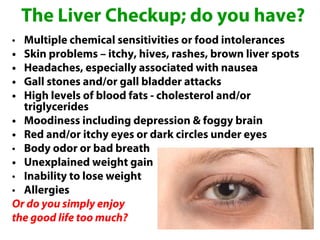 The Liver Checkup; do you have?
• Multiple chemical sensitivities or food intolerances
• Skin problems – itchy, hives, rashes, brown liver spots
• Headaches, especially associated with nausea
• Gall stones and/or gall bladder attacks
• High levels of blood fats - cholesterol and/or
  triglycerides
• Moodiness including depression & foggy brain
• Red and/or itchy eyes or dark circles under eyes
• Body odor or bad breath
• Unexplained weight gain
• Inability to lose weight
• Allergies
Or do you simply enjoy
the good life too much?
 