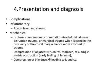 4.Presentation and diagnosis
• Complications
• Inflammatory
– Acute- fever and chronic
• Mechanical
– rupture, spontaneous or traumatic: intraabdominal mass
disruption trauma, or marginal trauma when located in the
proximity of the costal margin, hence more exposed to
trauma
– compression of adjacent structures: stomach, resulting in
gastric obstruction (early feeling of fullness),
– Compression of bile ducts leading to jaundice,
 