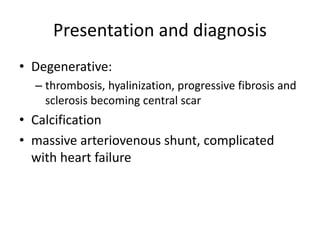 Presentation and diagnosis
• Degenerative:
– thrombosis, hyalinization, progressive fibrosis and
sclerosis becoming central scar
• Calcification
• massive arteriovenous shunt, complicated
with heart failure
 