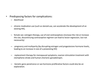 • Predisposing factors for complications:
– Adulthood
– chronic medication use (such as steroid use, can accelerate the development of an
existing HH),
– female sex: estrogen therapy, use of oral contraceptives (increase the risk or increase
the size, discontinuing contraceptive regimen can lead to lesion regression, but not
necessarily)
– pregnancy and multiparity (by disrupting estrogen and progesterone hormone levels,
leading to an increase in size of a preexisting HH)
– replacement therapy for menopausal symptoms; ovarian stimulation treatment with
clomiphene citrate and human chorionic gonadotropin.
– Genetic gene penetrance or sex hormone proliferative factors could also be an
explanation.
 