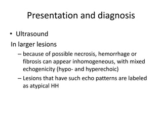 Presentation and diagnosis
• Ultrasound
In larger lesions
– because of possible necrosis, hemorrhage or
fibrosis can appear inhomogeneous, with mixed
echogenicity (hypo- and hyperechoic)
– Lesions that have such echo patterns are labeled
as atypical HH
 