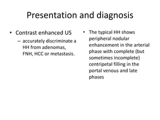 Presentation and diagnosis
• Contrast enhanced US
– accurately discriminate a
HH from adenomas,
FNH, HCC or metastasis.
• The typical HH shows
peripheral nodular
enhancement in the arterial
phase with complete (but
sometimes incomplete)
centripetal filling in the
portal venous and late
phases
 