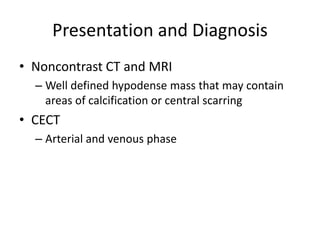Presentation and Diagnosis
• Noncontrast CT and MRI
– Well defined hypodense mass that may contain
areas of calcification or central scarring
• CECT
– Arterial and venous phase
 