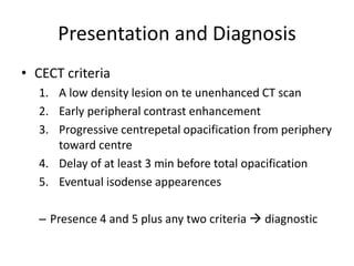 Presentation and Diagnosis
• CECT criteria
1. A low density lesion on te unenhanced CT scan
2. Early peripheral contrast enhancement
3. Progressive centrepetal opacification from periphery
toward centre
4. Delay of at least 3 min before total opacification
5. Eventual isodense appearences
– Presence 4 and 5 plus any two criteria  diagnostic
 