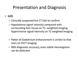 Presentation and Diagnosis
• MRI
– Clinically suspected but CT fails to confirm
– Hypointense signal intensity compared with
surrounding liver tissue on T1- weighted imaging,
hyperintense signal intensity on T2 weighted imaging
– Patter of Gadolinium enhancement is similar to that
seen on CECT imaging
– 96% diagnostic accuracy, even subtle hemangioma
can be detected
 