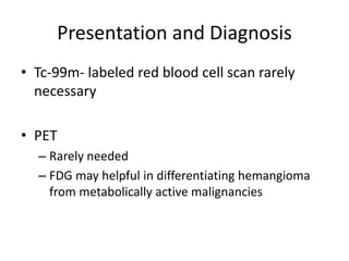 Presentation and Diagnosis
• Tc-99m- labeled red blood cell scan rarely
necessary
• PET
– Rarely needed
– FDG may helpful in differentiating hemangioma
from metabolically active malignancies
 