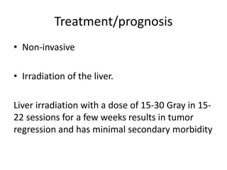 Treatment/prognosis
• Non-invasive
• Irradiation of the liver.
Liver irradiation with a dose of 15-30 Gray in 15-
22 sessions for a few weeks results in tumor
regression and has minimal secondary morbidity
 