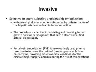 Invasive
• Selective or supra-selective angiographic embolization
– with polyvinyl alcohol or other substances by catheterization of
the hepatic arteries can lead to tumor reduction
– The procedure is effective in restricting and reversing tumor
growth only for hemangiomas that have a clearly identified
arterial blood supply
– Portal vein embolization (PVE) is now routinely used prior to
resection to increase the residual (postsurgery) viable liver
parenchyma, providing more favorable conditions for the
elective major surgery, and minimizing the risk of complications
 