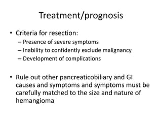 Treatment/prognosis
• Criteria for resection:
– Presence of severe symptoms
– Inability to confidently exclude malignancy
– Development of complications
• Rule out other pancreaticobiliary and GI
causes and symptoms and symptoms must be
carefully matched to the size and nature of
hemangioma
 