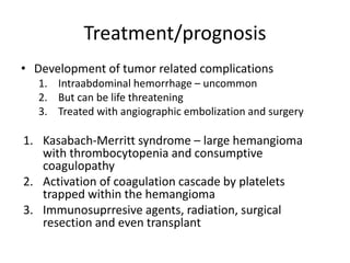 Treatment/prognosis
• Development of tumor related complications
1. Intraabdominal hemorrhage – uncommon
2. But can be life threatening
3. Treated with angiographic embolization and surgery
1. Kasabach-Merritt syndrome – large hemangioma
with thrombocytopenia and consumptive
coagulopathy
2. Activation of coagulation cascade by platelets
trapped within the hemangioma
3. Immunosuprresive agents, radiation, surgical
resection and even transplant
 