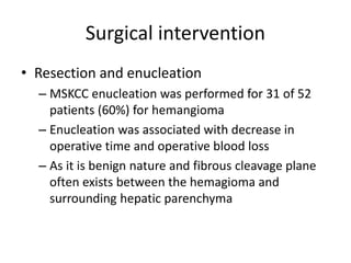 Surgical intervention
• Resection and enucleation
– MSKCC enucleation was performed for 31 of 52
patients (60%) for hemangioma
– Enucleation was associated with decrease in
operative time and operative blood loss
– As it is benign nature and fibrous cleavage plane
often exists between the hemagioma and
surrounding hepatic parenchyma
 