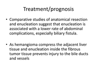 Treatment/prognosis
• Comparative studies of anatomical resection
and enucleation suggest that enucleation is
associated with a lower rate of abdominal
complications, especially biliary fistula.
• As hemangioma compress the adjacent liver
tissue and enucleation inside the fibrous
tumor tissue prevents injury to the bile ducts
and vessels
 