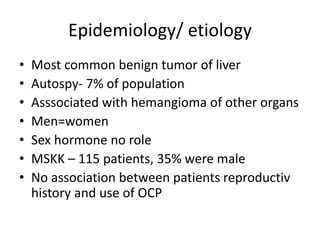 Epidemiology/ etiology
• Most common benign tumor of liver
• Autospy- 7% of population
• Asssociated with hemangioma of other organs
• Men=women
• Sex hormone no role
• MSKK – 115 patients, 35% were male
• No association between patients reproductiv
history and use of OCP
 