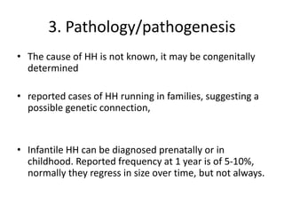 3. Pathology/pathogenesis
• The cause of HH is not known, it may be congenitally
determined
• reported cases of HH running in families, suggesting a
possible genetic connection,
• Infantile HH can be diagnosed prenatally or in
childhood. Reported frequency at 1 year is of 5-10%,
normally they regress in size over time, but not always.
 