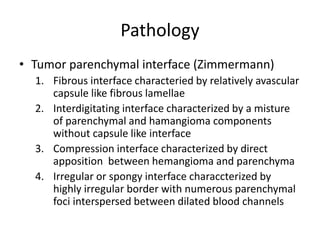 Pathology
• Tumor parenchymal interface (Zimmermann)
1. Fibrous interface characteried by relatively avascular
capsule like fibrous lamellae
2. Interdigitating interface characterized by a misture
of parenchymal and hamangioma components
without capsule like interface
3. Compression interface characterized by direct
apposition between hemangioma and parenchyma
4. Irregular or spongy interface characcterized by
highly irregular border with numerous parenchymal
foci interspersed between dilated blood channels
 